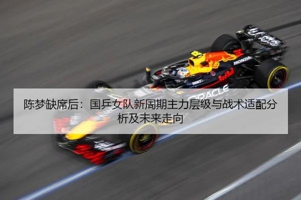 陈梦缺席后：国乒女队新周期主力层级与战术适配分析及未来走向